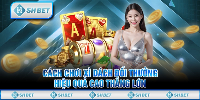 Cách Chơi Xì Dách Đổi Thưởng Hiệu Quả Cao Thắng Lớn